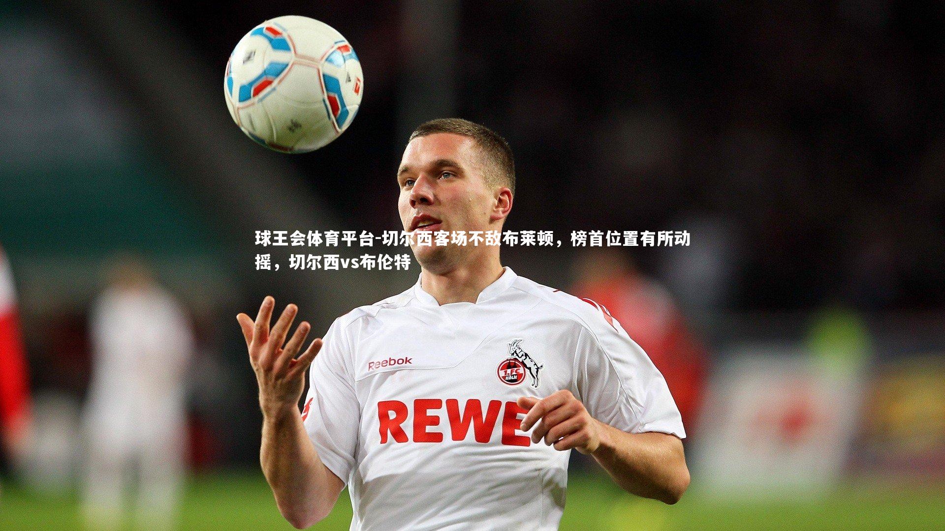 球王会体育平台-切尔西客场不敌布莱顿，榜首位置有所动摇，切尔西vs布伦特
