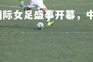 球王会体育平台-国际女足盛事开幕，中国队表现抢眼，国足女足世界杯